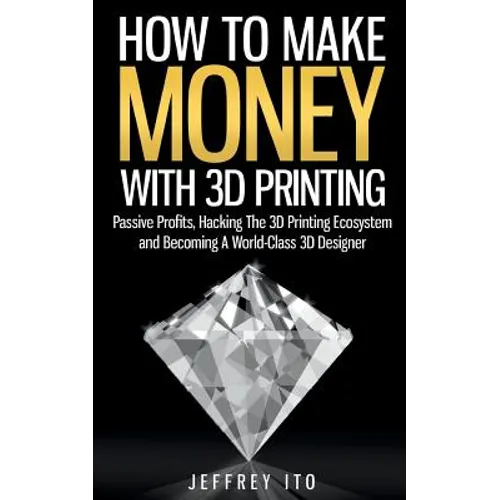 How To Make Money With 3D Printing: Passive Profits, Hacking The 3D Printing Ecosystem And Becoming A World-Class 3D Designer