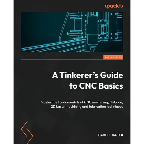 A Tinkerer's Guide to CNC Basics: Master the fundamentals of CNC machining, G-Code, 2D Laser machining and fabrication techniques